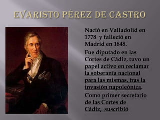 Nació en Valladolid en
1778 y falleció en
Madrid en 1848.
Fue diputado en las
Cortes de Cádiz, tuvo un
papel activo en reclamar
la soberanía nacional
para las mismas, tras la
invasión napoleónica.
Como primer secretario
de las Cortes de
Cádiz, suscribió
 