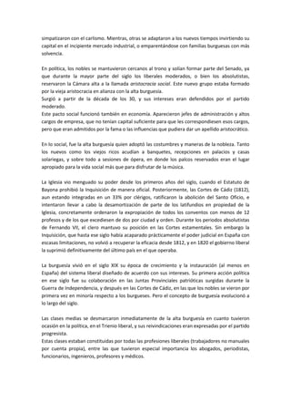 simpatizaron con el carlismo. Mientras, otras se adaptaron a los nuevos tiempos invirtiendo su
capital en el incipiente mercado industrial, o emparentándose con familias burguesas con más
solvencia.

En política, los nobles se mantuvieron cercanos al trono y solían formar parte del Senado, ya
que durante la mayor parte del siglo los liberales moderados, o bien los absolutistas,
reservaron la Cámara alta a la llamada aristocracia social. Este nuevo grupo estaba formado
por la vieja aristocracia en alianza con la alta burguesía.
Surgió a partir de la década de los 30, y sus intereses eran defendidos por el partido
moderado.
Este pacto social funcionó también en economía. Aparecieron jefes de administración y altos
cargos de empresa, que no tenían capital suficiente para que les correspondiesen esos cargos,
pero que eran admitidos por la fama o las influencias que pudiera dar un apellido aristocrático.

En lo social, fue la alta burguesía quien adoptó las costumbres y maneras de la nobleza. Tanto
los nuevos como los viejos ricos acudían a banquetes, recepciones en palacios y casas
solariegas, y sobre todo a sesiones de ópera, en donde los palcos reservados eran el lugar
apropiado para la vida social más que para disfrutar de la música.

La Iglesia vio menguado su poder desde los primeros años del siglo, cuando el Estatuto de
Bayona prohibió la Inquisición de manera oficial. Posteriormente, las Cortes de Cádiz (1812),
aun estando integradas en un 33% por clérigos, ratificaron la abolición del Santo Oficio, e
intentaron llevar a cabo la desamortización de parte de los latifundios en propiedad de la
Iglesia, concretamente ordenaron la expropiación de todos los conventos con menos de 12
profesos y de los que excediesen de dos por ciudad y orden. Durante los periodos absolutistas
de Fernando VII, el clero mantuvo su posición en las Cortes estamentales. Sin embargo la
Inquisición, que hasta ese siglo había acaparado prácticamente el poder judicial en España con
escasas limitaciones, no volvió a recuperar la eficacia desde 1812, y en 1820 el gobierno liberal
la suprimió definitivamente del último país en el que operaba.

La burguesía vivió en el siglo XIX su época de crecimiento y la instauración (al menos en
España) del sistema liberal diseñado de acuerdo con sus intereses. Su primera acción política
en ese siglo fue su colaboración en las Juntas Provinciales patrióticas surgidas durante la
Guerra de Independencia, y después en las Cortes de Cádiz, en las que los nobles se vieron por
primera vez en minoría respecto a los burgueses. Pero el concepto de burguesía evolucionó a
lo largo del siglo.

Las clases medias se desmarcaron inmediatamente de la alta burguesía en cuanto tuvieron
ocasión en la política, en el Trienio liberal, y sus reivindicaciones eran expresadas por el partido
progresista.
Estas clases estaban constituidas por todas las profesiones liberales (trabajadores no manuales
por cuenta propia), entre las que tuvieron especial importancia los abogados, periodistas,
funcionarios, ingenieros, profesores y médicos.
 