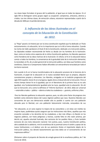 Las clases bajas formaban el grueso del la población, al igual que en todas las épocas. En el
siglo XIX se distinguían varios grupos según su ocupación: campesinos, artesanos, obreros y
criados. Las tres últimas clases, de extracción urbana, estuvieron representadas a partir de la
década de 1840 por el partido demócrata.



             3. Influencia de las ideas ilustradas en el
           concepto de la Educación de la Constitución
                              de 1812.

La "Pepa" pasará a la historia por ser la única constitución española que ha dedicado un Título
exclusivamente a la educación, tal es la importancia que se le dió al tema educativo. Cuando
las Cortes de Cádiz aprobaron el titulo IX de la Constitución, dedicado a la instrucción pública,
los diputados estaban reconociendo de hecho su deuda con los hombres de la ilustración.
Aquí, como en tantos otros aspectos de la mítica Constitución gaditana, los liberales aparecen
como herederos de las ideas matrices de la Ilustración. En efecto, la fe en la educación básica
común a todos los hombres, la conveniencia de la gratuidad total de la instrucción elemental,
la necesidad, en fin, de un plan general de la instrucción pública, son ideas que hombres como
Jovellanos, Cabarrús o Campomanes habían difundido con extraordinaria tenacidad por todo el
territorio nacional.

Aún cuando la fe en la fuerza transformadora de la educación proviene de la herencia de la
Ilustración, el papel de la educación en la nueva sociedad liberal que se prepara, adquiere
connotaciones propias y relevantes. Los liberales, arraigados en la tradición progresista del
siglo XVIII español, tienen fe en el progreso, ligado ahora al desarrollo de la instrucción. Pero al
mismo tiempo tienen fe en la igualdad, que en el liberalismo de la primera hora es no solo
Igualdad, sino fundamentalmente igualdad ante las luces, igualdad ante la educación. De ahí
que la instrucción, tal y como la definiese el "Informe Quintana", de 1813, deba ser universal
—extensible a todos— pública —abierta a todos los ciudadanos—, gratuita, uniforme y libre.

 Para los liberales gaditanos la educación aparece, pues, no sólo como factor de progreso sino
también como elemento básico del nuevo régimen político que nace. Nuestros liberales son
conscientes de que una democracia estable sólo es posible si cuenta con una población
educada para la libertad, con una población básicamente instruida, conocedora de sus


"Sin educación, es en vano esperar la mejora de las costumbres: y sin éstas son inútiles las
mejores leyes, pudiéndose quizás asegurar que las instituciones más libres, aquéllas que más
ensanche conceden a los derechos de los ciudadanos, y dan más influjo a la Nación en los
negocios públicos, son hasta peligrosas y nocivas, cuando falta en ella razón práctica, por
decirlo así, aquella voluntad ilustrada, don exclusivo de los pueblos libres, y fruto también
exclusivo de una recta educación nacional. Con justicia, pues, nuestra Constitución política,
obra acabada de la sabiduría, miró la enseñanza de la juventud como el sostén y apoyo de las
nueva Instituciones; y al dedicar uno de sus postreros títulos al importante objeto de la
Instrucción pública, nos denotó bastantemente que ésta debía ser el coronamiento de tan
majestuoso edificio."

(Dictamen sobre el proyecto de Decreto de arreglo general de la enseñanza pública, de 7 de
marzo de 1814).
 