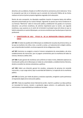 derechos y de sus deberes, forjada en la difícil virtud de la convivencia y de la tolerancia. Tal es
la concepción que late en el dictamen que la comisión de Instrucción Pública de las Cortes
realizara en torno al primer proyecto legislativo regulador de la educación:

Dentro de esta concepción, los diputados españoles trazarán el esquema básico del edificio
educativo preconizado por los nuevos tiempos. Siguiendo las pautas que marca Condorcet en
sus famosas "Memorias" sobre la instrucción pública, establecerán tres grados en el proceso
educativo: una primera enseñanza, de extrema importancia para la nación, una segunda
enseñanza, cuya ausencia es en sentir de la Comisión la principal causa del atraso en que se
halla la educación en nuestra Monarquía; una tercera enseñanza que facultará para el ejercicio
profesional.

        CONSTITUCIÓN DE 1812.          TITULO IX.- DE LA INSTRUCCIÓN PÚBLICA.-CAPITULO
        ÚNICO

artº 366: En todos los pueblos de la Monarquía se establecerán escuelas de primeras letras, en
las que se enseñará a los niños a leer, a escribir y contar, y el catecismo de la religión católica,
que comprehenderá también una breve exposición de las obligaciones civiles.

artº 367: Asimismo se arreglará y creará el número competente de universidades y de otros
establecimientos de instrucción, que se juzguen convenientes para la enseñanza de todas las
ciencias, literatura y bellas artes.

artº 368: El plan general de enseñanza será uniforme en todo el reino, debiendo explicarse la
Constitución política de la Monarquía en todas las universidades y establecimientos literarios,
donde se enseñen las ciencias eclesiásticas y políticas.

artº 369: Habrá una dirección general de estudios, compuesta de personas de conocida
instrucción, a cuyo cargo estará, bajo la autoridad del Gobierno, la inspección de la enseñanza
pública.

artº 370: Las Cortes, por medio de planes y estatutos especiales, arreglarán cuanto pertenezca
al importante objeto de la instrucción pública.

artº 371: Todos los españoles tienen libertad de escribir, imprimir y publicar sus ideas políticas
sin necesidad de licencia, revisión o aprobación alguna anterior a la publicación, bajo las
restricciones y responsabilidad que establezcan las leyes.
 
