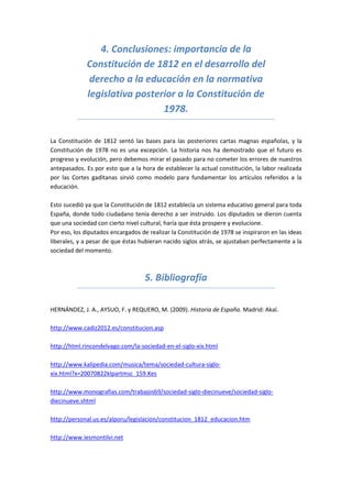 4. Conclusiones: importancia de la
             Constitución de 1812 en el desarrollo del
              derecho a la educación en la normativa
             legislativa posterior a la Constitución de
                               1978.

La Constitución de 1812 sentó las bases para las posteriores cartas magnas españolas, y la
Constitución de 1978 no es una excepción. La historia nos ha demostrado que el futuro es
progreso y evolución, pero debemos mirar el pasado para no cometer los errores de nuestros
antepasados. Es por esto que a la hora de establecer la actual constitución, la labor realizada
por las Cortes gaditanas sirvió como modelo para fundamentar los artículos referidos a la
educación.

Esto sucedió ya que la Constitución de 1812 establecía un sistema educativo general para toda
España, donde todo ciudadano tenía derecho a ser instruido. Los diputados se dieron cuenta
que una sociedad con cierto nivel cultural, haría que ésta prospere y evolucione.
Por eso, los diputados encargados de realizar la Constitución de 1978 se inspiraron en las ideas
liberales, y a pesar de que éstas hubieran nacido siglos atrás, se ajustaban perfectamente a la
sociedad del momento.



                                    5. Bibliografía

HERNÁNDEZ, J. A., AYSUO, F. y REQUERO, M. (2009). Historia de España. Madrid: Akal.

http://www.cadiz2012.es/constitucion.asp

http://html.rincondelvago.com/la-sociedad-en-el-siglo-xix.html

http://www.kalipedia.com/musica/tema/sociedad-cultura-siglo-
xix.html?x=20070822klpartmsc_159.Kes

http://www.monografias.com/trabajos69/sociedad-siglo-diecinueve/sociedad-siglo-
diecinueve.shtml

http://personal.us.es/alporu/legislacion/constitucion_1812_educacion.htm

http://www.iesmontilvi.net
 