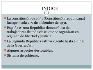 INDICE
La constitución de 1931 (Constitución republicana)
fue aprobada el 9 de diciembre de 1931.
España es una República democrática de
trabajadores de toda clase, que se organizan en
régimen de libertad y justicia.
La Segunda República estuvo vigente hasta el final
de la Guerra Civil.
Algunos aspectos destacables.
Sistema de gobierno.