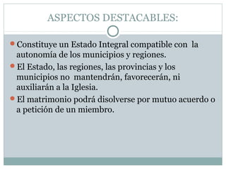 ASPECTOS DESTACABLES:

Constituye un Estado Integral compatible con la
 autonomía de los municipios y regiones.
El Estado, las regiones, las provincias y los
 municipios no mantendrán, favorecerán, ni
 auxiliarán a la Iglesia.
El matrimonio podrá disolverse por mutuo acuerdo o
 a petición de un miembro.
 