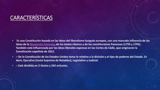CARACTERÍSTICAS
• Es una Constitución basada en las ideas del liberalismo burgués europeo, con una marcada influencia de las
ideas de la Revolución francesa, de los textos clásicos y de las constituciones francesas (1793 y 1795).
También está influenciada por las ideas liberales expresas en las Cortes de Cádiz, que originaron la
Constitución española de 1812.
• – De la Constitución de los Estados Unidos toma lo relativo a la división y el tipo de poderes del Estado. Es
decir, Ejecutivo (Junta Suprema de Notables), Legislativo y Judicial.
• – Está dividida en 2 títulos y 242 artículos.
 