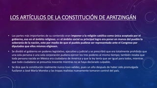 LOS ARTÍCULOS DE LA CONSTITUCIÓN DE APATZINGÁN
• Las partes más importantes de su contenido eran imponer a la religión católica como única aceptada por el
gobierno, eso en el ámbito religioso; en el ámbito social su principal logro era poner en manos del pueblo la
soberanía de la nación, esto por medio de que el pueblo pudiese ser representado ante el Congreso por
diputados que ellos mismos eligiesen.
• Se dividió el gobierno en poderes legislativo, ejecutivo y judicial y se prescribió que era totalmente prohibido que
una sola persona o una sola corporación pudiera ejercer los tres poderes al mismo tiempo; también rezaba que
toda persona nacida en México era ciudadano de América y que la ley tenía que ser igual para todos, mientras
que todo ciudadano se presumía inocente mientras no se haya declarado culpable.
• Se dice que la constitución realmente nunca tuvo validez, pues un año después de haber sido promulgada
fusilaron a José María Morelos y las tropas realistas nuevamente tomaron control del país.
 