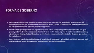 FORMA DE GOBIERNO
• La forma de gobierno que adoptó la primera Constitución mexicana fue la república, en sustitución del
sistema monárquico que imperaba en el virreinato de Nueva España. El nuevo Estado mexicano se dividió en
los tres poderes clásicos: ejecutivo, legislativo y judicial.
• El Gobierno Supremo (así llamado el poder Ejecutivo) estaba compuesto por tres representantes con igual
poder y deberes. El poder era ejercido alternando cada cuatro meses. Aparte de las labores administrativa y
ejecutiva que desempeñaba el Ejecutivo, su otra función era garantizar el resto de los derechos que tenían
los ciudadanos.
• Estos derechos eran la libertad individual, la propiedad, la seguridad y la igualdad. José María Morelos, José
María Cos y José María Liceaga fueron los integrantes del Supremo Gobierno.
 