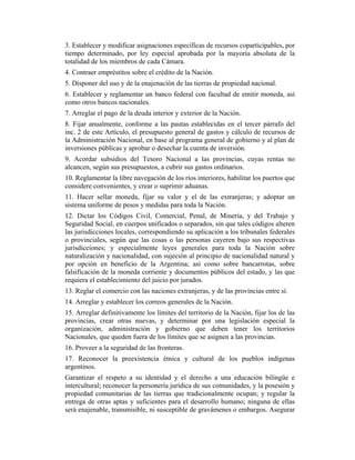 3. Establecer y modificar asignaciones específicas de recursos coparticipables, por
tiempo determinado, por ley especial aprobada por la mayoría absoluta de la
totalidad de los miembros de cada Cámara.
4. Contraer empréstitos sobre el crédito de la Nación.
5. Disponer del uso y de la enajenación de las tierras de propiedad nacional.
6. Establecer y reglamentar un banco federal con facultad de emitir moneda, así
como otros bancos nacionales.
7. Arreglar el pago de la deuda interior y exterior de la Nación.
8. Fijar anualmente, conforme a las pautas establecidas en el tercer párrafo del
inc. 2 de este Artículo, el presupuesto general de gastos y cálculo de recursos de
la Administración Nacional, en base al programa general de gobierno y al plan de
inversiones públicas y aprobar o desechar la cuenta de inversión.
9. Acordar subsidios del Tesoro Nacional a las provincias, cuyas rentas no
alcancen, según sus presupuestos, a cubrir sus gastos ordinarios.
10. Reglamentar la libre navegación de los ríos interiores, habilitar los puertos que
considere convenientes, y crear o suprimir aduanas.
11. Hacer sellar moneda, fijar su valor y el de las extranjeras; y adoptar un
sistema uniforme de pesos y medidas para toda la Nación.
12. Dictar los Códigos Civil, Comercial, Penal, de Minería, y del Trabajo y
Seguridad Social, en cuerpos unificados o separados, sin que tales códigos alteren
las jurisdicciones locales, correspondiendo su aplicación a los tribunales federales
o provinciales, según que las cosas o las personas cayeren bajo sus respectivas
jurisdicciones; y especialmente leyes generales para toda la Nación sobre
naturalización y nacionalidad, con sujeción al principio de nacionalidad natural y
por opción en beneficio de la Argentina; así como sobre bancarrotas, sobre
falsificación de la moneda corriente y documentos públicos del estado, y las que
requiera el establecimiento del juicio por jurados.
13. Reglar el comercio con las naciones extranjeras, y de las provincias entre sí.
14. Arreglar y establecer los correos generales de la Nación.
15. Arreglar definitivamente los límites del territorio de la Nación, fijar los de las
provincias, crear otras nuevas, y determinar por una legislación especial la
organización, administración y gobierno que deben tener los territorios
Nacionales, que queden fuera de los límites que se asignen a las provincias.
16. Proveer a la seguridad de las fronteras.
17. Reconocer la preexistencia étnica y cultural de los pueblos indígenas
argentinos.
Garantizar el respeto a su identidad y el derecho a una educación bilingüe e
intercultural; reconocer la personería jurídica de sus comunidades, y la posesión y
propiedad comunitarias de las tierras que tradicionalmente ocupan; y regular la
entrega de otras aptas y suficientes para el desarrollo humano; ninguna de ellas
será enajenable, transmisible, ni susceptible de gravámenes o embargos. Asegurar
 