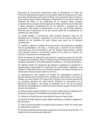 Genocidio; la Convención Internacional sobre la Eliminación de Todas las
Formas de Discriminación Racial; la Convención Sobre la Eliminación de Todas
las Formas de Discriminación Contra la Mujer; la Convención Contra la Tortura y
Otros Tratos o Penas Crueles, Inhumanos o Degradantes; la Convención Sobre los
Derechos del Niño; en las condiciones de su vigencia, tienen jerarquía
constitucional, no derogan artículo alguno de la primera parte de esta Constitución
y deben entenderse complementarios de los derechos y garantías por ella
reconocidos. Sólo podrán ser denunciados, en su caso, por el Poder Ejecutivo
Nacional, previa aprobación de las dos terceras partes de la totalidad de los
miembros de cada Cámara.
Los demás tratados y convenciones sobre derechos humanos, luego de ser
aprobados por el Congreso, requerirán el voto de las dos terceras partes de la
totalidad de los miembros de cada Cámara para gozar de la jerarquía
constitucional.
23. Legislar y promover medidas de acción positiva que garanticen la igualdad
real de oportunidades y de trato, y el pleno goce y ejercicio de los derechos
reconocidos por esta Constitución y por los tratados internacionales vigentes
sobre derechos humanos, en particular respecto de los niños, las mujeres, los
ancianos y las personas con discapacidad.
Dictar un régimen de seguridad social especial e integral en protección del niño
en situación de desamparo, desde el embarazo hasta la finalización del período de
enseñanza elemental, y de la madre durante el embarazo y el tiempo de lactancia.
24. Aprobar tratados de integración que deleguen competencia y jurisdicción a
organizaciones supraestatales en condiciones de reciprocidad e igualdad, y que
respeten el orden democrático y los derechos humanos. Las normas dictadas en su
consecuencia tienen jerarquía superior a las leyes.
La aprobación de estos tratados con Estados de Latinoamérica requerirá la
mayoría absoluta de la totalidad de los miembros de cada Cámara. En el caso de
tratados con otros Estados, el Congreso de la Nación, con la mayoría absoluta de
los miembros presentes de cada Cámara, declarará la conveniencia de la
aprobación del tratado y sólo podrá ser aprobado con el voto de la mayoría
absoluta de la totalidad de los miembros de cada Cámara, después de ciento veinte
días del acto declarativo.
La denuncia de los tratados referidos a este inciso, exigirá la previa aprobación de
la mayoría absoluta de la totalidad de los miembros de cada Cámara.
25. Autorizar al Poder Ejecutivo para declarar la guerra o hacer la paz.
26. Facultar al Poder Ejecutivo para ordenar represalias, y establecer reglamentos
para las presas.
27. Fijar las fuerzas armadas en tiempo de paz y guerra, y dictar las normas para
su organización y gobierno.
28. Permitir la introducción de tropas extranjeras en el territorio de la Nación, y la
salida de las fuerzas nacionales fuera de él.
 