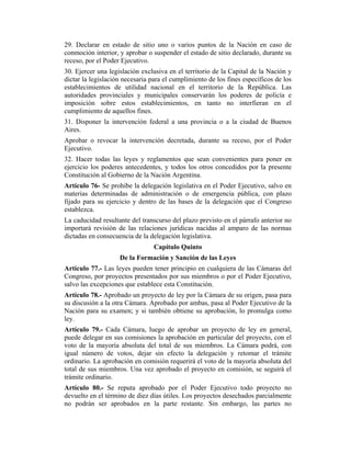 29. Declarar en estado de sitio uno o varios puntos de la Nación en caso de
conmoción interior, y aprobar o suspender el estado de sitio declarado, durante su
receso, por el Poder Ejecutivo.
30. Ejercer una legislación exclusiva en el territorio de la Capital de la Nación y
dictar la legislación necesaria para el cumplimiento de los fines específicos de los
establecimientos de utilidad nacional en el territorio de la República. Las
autoridades provinciales y municipales conservarán los poderes de policía e
imposición sobre estos establecimientos, en tanto no interfieran en el
cumplimiento de aquellos fines.
31. Disponer la intervención federal a una provincia o a la ciudad de Buenos
Aires.
Aprobar o revocar la intervención decretada, durante su receso, por el Poder
Ejecutivo.
32. Hacer todas las leyes y reglamentos que sean convenientes para poner en
ejercicio los poderes antecedentes, y todos los otros concedidos por la presente
Constitución al Gobierno de la Nación Argentina.
Artículo 76- Se prohíbe la delegación legislativa en el Poder Ejecutivo, salvo en
materias determinadas de administración o de emergencia pública, con plazo
fijado para su ejercicio y dentro de las bases de la delegación que el Congreso
establezca.
La caducidad resultante del transcurso del plazo previsto en el párrafo anterior no
importará revisión de las relaciones jurídicas nacidas al amparo de las normas
dictadas en consecuencia de la delegación legislativa.
Capítulo Quinto
De la Formación y Sanción de las Leyes
Artículo 77.- Las leyes pueden tener principio en cualquiera de las Cámaras del
Congreso, por proyectos presentados por sus miembros o por el Poder Ejecutivo,
salvo las excepciones que establece esta Constitución.
Artículo 78.- Aprobado un proyecto de ley por la Cámara de su origen, pasa para
su discusión a la otra Cámara. Aprobado por ambas, pasa al Poder Ejecutivo de la
Nación para su examen; y si también obtiene su aprobación, lo promulga como
ley.
Artículo 79.- Cada Cámara, luego de aprobar un proyecto de ley en general,
puede delegar en sus comisiones la aprobación en particular del proyecto, con el
voto de la mayoría absoluta del total de sus miembros. La Cámara podrá, con
igual número de votos, dejar sin efecto la delegación y retomar el trámite
ordinario. La aprobación en comisión requerirá el voto de la mayoría absoluta del
total de sus miembros. Una vez aprobado el proyecto en comisión, se seguirá el
trámite ordinario.
Artículo 80.- Se reputa aprobado por el Poder Ejecutivo todo proyecto no
devuelto en el término de diez días útiles. Los proyectos desechados parcialmente
no podrán ser aprobados en la parte restante. Sin embargo, las partes no
 