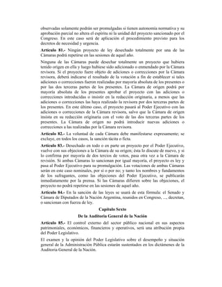 observadas solamente podrán ser promulgadas si tienen autonomía normativa y su
aprobación parcial no altera el espíritu ni la unidad del proyecto sancionado por el
Congreso. En este caso será de aplicación el procedimiento previsto para los
decretos de necesidad y urgencia.
Artículo 81.- Ningún proyecto de ley desechado totalmente por una de las
Cámaras podrá repetirse en las sesiones de aquel año.
Ninguna de las Cámaras puede desechar totalmente un proyecto que hubiera
tenido origen en ella y luego hubiese sido adicionado o enmendado por la Cámara
revisora. Si el proyecto fuere objeto de adiciones o correcciones por la Cámara
revisora, deberá indicarse el resultado de la votación a fin de establecer si tales
adiciones o correcciones fueron realizadas por mayoría absoluta de los presentes o
por las dos terceras partes de los presentes. La Cámara de origen podrá por
mayoría absoluta de los presentes aprobar el proyecto con las adiciones o
correcciones introducidas o insistir en la redacción originaria, a menos que las
adiciones o correcciones las haya realizado la revisora por dos terceras partes de
los presentes. En este último caso, el proyecto pasará al Poder Ejecutivo con las
adiciones o correcciones de la Cámara revisora, salvo que la Cámara de origen
insista en su redacción originaria con el voto de las dos terceras partes de los
presentes. La Cámara de origen no podrá introducir nuevas adiciones o
correcciones a las realizadas por la Cámara revisora.
Artículo 82.- La voluntad de cada Cámara debe manifestarse expresamente; se
excluye, en todos los casos, la sanción tácita o ficta.
Artículo 83.- Desechado en todo o en parte un proyecto por el Poder Ejecutivo,
vuelve con sus objeciones a la Cámara de su origen; ésta lo discute de nuevo, y si
lo confirma por mayoría de dos tercios de votos, pasa otra vez a la Cámara de
revisión. Si ambas Cámaras lo sancionan por igual mayoría, el proyecto es ley y
pasa al Poder Ejecutivo para su promulgación. Las votaciones de ambas Cámaras
serán en este caso nominales, por sí o por no; y tanto los nombres y fundamentos
de los sufragantes, como las objeciones del Poder Ejecutivo, se publicarán
inmediatamente por la prensa. Si las Cámaras difieren sobre las objeciones, el
proyecto no podrá repetirse en las sesiones de aquel año.
Artículo 84.- En la sanción de las leyes se usará de esta fórmula: el Senado y
Cámara de Diputados de la Nación Argentina, reunidos en Congreso, ..., decretan,
o sancionan con fuerza de ley.
Capítulo Sexto
De la Auditoria General de la Nación
Artículo 85.- El control externo del sector público nacional en sus aspectos
patrimoniales, económicos, financieros y operativos, será una atribución propia
del Poder Legislativo.
El examen y la opinión del Poder Legislativo sobre el desempeño y situación
general de la Administración Pública estarán sustentados en los dictámenes de la
Auditoria General de la Nación.
 