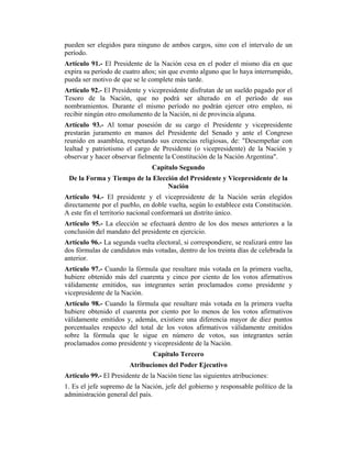 pueden ser elegidos para ninguno de ambos cargos, sino con el intervalo de un
período.
Artículo 91.- El Presidente de la Nación cesa en el poder el mismo día en que
expira su período de cuatro años; sin que evento alguno que lo haya interrumpido,
pueda ser motivo de que se le complete más tarde.
Artículo 92.- El Presidente y vicepresidente disfrutan de un sueldo pagado por el
Tesoro de la Nación, que no podrá ser alterado en el período de sus
nombramientos. Durante el mismo período no podrán ejercer otro empleo, ni
recibir ningún otro emolumento de la Nación, ni de provincia alguna.
Artículo 93.- Al tomar posesión de su cargo el Presidente y vicepresidente
prestarán juramento en manos del Presidente del Senado y ante el Congreso
reunido en asamblea, respetando sus creencias religiosas, de: "Desempeñar con
lealtad y patriotismo el cargo de Presidente (o vicepresidente) de la Nación y
observar y hacer observar fielmente la Constitución de la Nación Argentina".
Capítulo Segundo
De la Forma y Tiempo de la Elección del Presidente y Vicepresidente de la
Nación
Artículo 94.- El presidente y el vicepresidente de la Nación serán elegidos
directamente por el pueblo, en doble vuelta, según lo establece esta Constitución.
A este fin el territorio nacional conformará un distrito único.
Artículo 95.- La elección se efectuará dentro de los dos meses anteriores a la
conclusión del mandato del presidente en ejercicio.
Artículo 96.- La segunda vuelta electoral, si correspondiere, se realizará entre las
dos fórmulas de candidatos más votadas, dentro de los treinta días de celebrada la
anterior.
Artículo 97.- Cuando la fórmula que resultare más votada en la primera vuelta,
hubiere obtenido más del cuarenta y cinco por ciento de los votos afirmativos
válidamente emitidos, sus integrantes serán proclamados como presidente y
vicepresidente de la Nación.
Artículo 98.- Cuando la fórmula que resultare más votada en la primera vuelta
hubiere obtenido el cuarenta por ciento por lo menos de los votos afirmativos
válidamente emitidos y, además, existiere una diferencia mayor de diez puntos
porcentuales respecto del total de los votos afirmativos válidamente emitidos
sobre la fórmula que le sigue en número de votos, sus integrantes serán
proclamados como presidente y vicepresidente de la Nación.
Capítulo Tercero
Atribuciones del Poder Ejecutivo
Artículo 99.- El Presidente de la Nación tiene las siguientes atribuciones:
1. Es el jefe supremo de la Nación, jefe del gobierno y responsable político de la
administración general del país.
 
