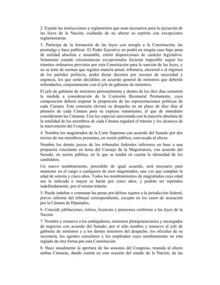 2. Expide las instrucciones y reglamentos que sean necesarios para la ejecución de
las leyes de la Nación, cuidando de no alterar su espíritu con excepciones
reglamentarias.
3. Participa de la formación de las leyes con arreglo a la Constitución, las
promulga y hace publicar. El Poder Ejecutivo no podrá en ningún caso bajo pena
de nulidad absoluta e insanable, emitir disposiciones de carácter legislativo.
Solamente cuando circunstancias excepcionales hicieran imposible seguir los
trámites ordinarios previstos por esta Constitución para la sanción de las leyes, y
no se trate de normas que regulen materia penal, tributaria, electoral o el régimen
de los partidos políticos, podrá dictar decretos por razones de necesidad y
urgencia, los que serán decididos en acuerdo general de ministros que deberán
refrendarlos, conjuntamente con el jefe de gabinete de ministros.
El jefe de gabinete de ministros personalmente y dentro de los diez días someterá
la medida a consideración de la Comisión Bicameral Permanente, cuya
composición deberá respetar la proporción de las representaciones políticas de
cada Cámara. Esta comisión elevará su despacho en un plazo de diez días al
plenario de cada Cámara para su expreso tratamiento, el que de inmediato
consideraran las Cámaras. Una ley especial sancionada con la mayoría absoluta de
la totalidad de los miembros de cada Cámara regulará el trámite y los alcances de
la intervención del Congreso.
4. Nombra los magistrados de la Corte Suprema con acuerdo del Senado por dos
tercios de sus miembros presentes, en sesión pública, convocada al efecto.
Nombra los demás jueces de los tribunales federales inferiores en base a una
propuesta vinculante en terna del Consejo de la Magistratura, con acuerdo del
Senado, en sesión pública, en la que se tendrá en cuenta la idoneidad de los
candidatos.
Un nuevo nombramiento, precedido de igual acuerdo, será necesario para
mantener en el cargo a cualquiera de esos magistrados, una vez que cumplan la
edad de setenta y cinco años. Todos los nombramientos de magistrados cuya edad
sea la indicada o mayor se harán por cinco años, y podrán ser repetidos
indefinidamente, por el mismo trámite.
5. Puede indultar o conmutar las penas por delitos sujetos a la jurisdicción federal,
previo informe del tribunal correspondiente, excepto en los casos de acusación
por la Cámara de Diputados.
6. Concede jubilaciones, retiros, licencias y pensiones conforme a las leyes de la
Nación.
7. Nombra y remueve a los embajadores, ministros plenipotenciarios y encargados
de negocios con acuerdo del Senado; por sí sólo nombra y remueve al jefe de
gabinete de ministros y a los demás ministros del despacho, los oficiales de su
secretaría, los agentes consulares y los empleados cuyo nombramiento no está
reglado de otra forma por esta Constitución.
8. Hace anualmente la apertura de las sesiones del Congreso, reunida al efecto
ambas Cámaras, dando cuenta en esta ocasión del estado de la Nación, de las
 