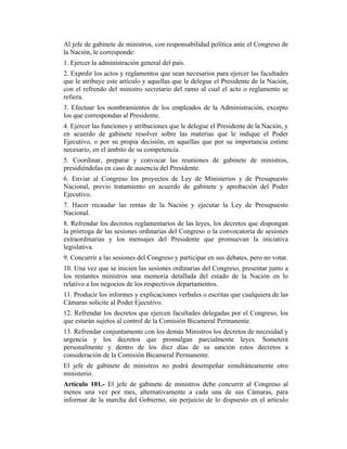 Al jefe de gabinete de ministros, con responsabilidad política ante el Congreso de
la Nación, le corresponde:
1. Ejercer la administración general del país.
2. Expedir los actos y reglamentos que sean necesarios para ejercer las facultades
que le atribuye este artículo y aquellas que le delegue el Presidente de la Nación,
con el refrendo del ministro secretario del ramo al cual el acto o reglamento se
refiera.
3. Efectuar los nombramientos de los empleados de la Administración, excepto
los que correspondan al Presidente.
4. Ejercer las funciones y atribuciones que le delegue el Presidente de la Nación, y
en acuerdo de gabinete resolver sobre las materias que le indique el Poder
Ejecutivo, o por su propia decisión, en aquellas que por su importancia estime
necesario, en el ámbito de su competencia.
5. Coordinar, preparar y convocar las reuniones de gabinete de ministros,
presidiéndolas en caso de ausencia del Presidente.
6. Enviar al Congreso los proyectos de Ley de Ministerios y de Presupuesto
Nacional, previo tratamiento en acuerdo de gabinete y aprobación del Poder
Ejecutivo.
7. Hacer recaudar las rentas de la Nación y ejecutar la Ley de Presupuesto
Nacional.
8. Refrendar los decretos reglamentarios de las leyes, los decretos que dispongan
la prórroga de las sesiones ordinarias del Congreso o la convocatoria de sesiones
extraordinarias y los mensajes del Presidente que promuevan la iniciativa
legislativa.
9. Concurrir a las sesiones del Congreso y participar en sus debates, pero no votar.
10. Una vez que se inicien las sesiones ordinarias del Congreso, presentar junto a
los restantes ministros una memoria detallada del estado de la Nación en lo
relativo a los negocios de los respectivos departamentos.
11. Producir los informes y explicaciones verbales o escritas que cualquiera de las
Cámaras solicite al Poder Ejecutivo.
12. Refrendar los decretos que ejercen facultades delegadas por el Congreso, los
que estarán sujetos al control de la Comisión Bicameral Permanente.
13. Refrendar conjuntamente con los demás Ministros los decretos de necesidad y
urgencia y los decretos que promulgan parcialmente leyes. Someterá
personalmente y dentro de los diez días de su sanción estos decretos a
consideración de la Comisión Bicameral Permanente.
El jefe de gabinete de ministros no podrá desempeñar simultáneamente otro
ministerio.
Artículo 101.- El jefe de gabinete de ministros debe concurrir al Congreso al
menos una vez por mes, alternativamente a cada una de sus Cámaras, para
informar de la marcha del Gobierno, sin perjuicio de lo dispuesto en el artículo
 