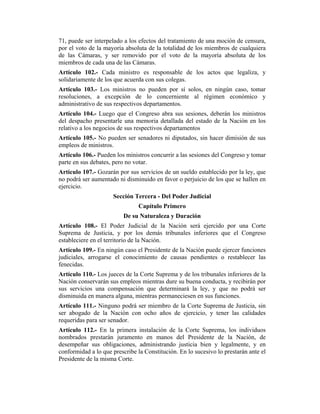 71, puede ser interpelado a los efectos del tratamiento de una moción de censura,
por el voto de la mayoría absoluta de la totalidad de los miembros de cualquiera
de las Cámaras, y ser removido por el voto de la mayoría absoluta de los
miembros de cada una de las Cámaras.
Artículo 102.- Cada ministro es responsable de los actos que legaliza, y
solidariamente de los que acuerda con sus colegas.
Artículo 103.- Los ministros no pueden por sí solos, en ningún caso, tomar
resoluciones, a excepción de lo concerniente al régimen económico y
administrativo de sus respectivos departamentos.
Artículo 104.- Luego que el Congreso abra sus sesiones, deberán los ministros
del despacho presentarle una memoria detallada del estado de la Nación en los
relativo a los negocios de sus respectivos departamentos
Artículo 105.- No pueden ser senadores ni diputados, sin hacer dimisión de sus
empleos de ministros.
Artículo 106.- Pueden los ministros concurrir a las sesiones del Congreso y tomar
parte en sus debates, pero no votar.
Artículo 107.- Gozarán por sus servicios de un sueldo establecido por la ley, que
no podrá ser aumentado ni disminuido en favor o perjuicio de los que se hallen en
ejercicio.
Sección Tercera - Del Poder Judicial
Capítulo Primero
De su Naturaleza y Duración
Artículo 108.- El Poder Judicial de la Nación será ejercido por una Corte
Suprema de Justicia, y por los demás tribunales inferiores que el Congreso
estableciere en el territorio de la Nación.
Artículo 109.- En ningún caso el Presidente de la Nación puede ejercer funciones
judiciales, arrogarse el conocimiento de causas pendientes o restablecer las
fenecidas.
Artículo 110.- Los jueces de la Corte Suprema y de los tribunales inferiores de la
Nación conservarán sus empleos mientras dure su buena conducta, y recibirán por
sus servicios una compensación que determinará la ley, y que no podrá ser
disminuida en manera alguna, mientras permaneciesen en sus funciones.
Artículo 111.- Ninguno podrá ser miembro de la Corte Suprema de Justicia, sin
ser abogado de la Nación con ocho años de ejercicio, y tener las calidades
requeridas para ser senador.
Artículo 112.- En la primera instalación de la Corte Suprema, los individuos
nombrados prestarán juramento en manos del Presidente de la Nación, de
desempeñar sus obligaciones, administrando justicia bien y legalmente, y en
conformidad a lo que prescribe la Constitución. En lo sucesivo lo prestarán ante el
Presidente de la misma Corte.
 