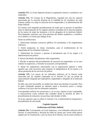 Artículo 113.- La Corte Suprema dictará su reglamento interior y nombrará a sus
empleados.
Artículo 114.- El Consejo de la Magistratura, regulado por una ley especial
sancionada por la mayoría absoluta de la totalidad de los miembros de cada
Cámara, tendrá a su cargo la selección de los magistrados y la administración del
Poder Judicial.
El Consejo será integrado periódicamente de modo que se procure el equilibrio
entre la representación de los órganos políticos resultante de la elección popular,
de los jueces de todas las instancias y de los abogados de la matrícula federal.
Será integrado, asimismo, por otras personas del ámbito académico y científico,
en el número y la forma que indique la ley.
Serán sus atribuciones:
1. Seleccionar mediante concursos públicos los postulantes a las magistraturas
inferiores.
2. Emitir propuestas en ternas vinculantes, para el nombramiento de los
magistrados de los tribunales inferiores.
3. Administrar los recursos y ejecutar el presupuesto que la ley asigne a la
administración de justicia.
4. Ejercer facultades disciplinarias sobre magistrados.
5. Decidir la apertura del procedimiento de remoción de magistrados, en su caso
ordenar la suspensión, y formular la acusación correspondiente.
6. Dictar los reglamentos relacionados con la organización judicial y todos
aquellos que sean necesarios para asegurar la independencia de los jueces y la
eficaz prestación de los servicios de justicia.
Artículo 115.- Los jueces de los tribunales inferiores de la Nación serán
removidos por las causales expresadas en el Artículo 53, por un jurado de
enjuiciamiento integrado por legisladores, magistrados y abogados de la matrícula
federal.
Su fallo, que será irrecurrible, no tendrá más efecto que destituir al acusado. Pero
la parte condenada quedará no obstante sujeta a acusación, juicio y castigo
conforme a las leyes ante los tribunales ordinarios.
Corresponderá archivar las actuaciones y, en su caso, reponer al juez suspendido,
si transcurrieren ciento ochenta días contados desde la decisión de abrir el
procedimiento de remoción, sin que haya sido dictado el fallo.
En la ley especial a que se refiere el Artículo 114, se determinará la integración y
procedimiento de este jurado.
Capítulo Segundo
Atribuciones del Poder Judicial
Artículo 116.- Corresponde a la Corte Suprema y a los tribunales inferiores de la
Nación, el conocimiento y decisión de todas las causas que versen sobre puntos
regidos por la Constitución, y por las leyes de la Nación, con la reserva hecha en
 