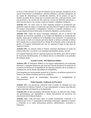 el inciso 12 del Artículo 75; y por los tratados con las naciones extranjeras; de las
causas concernientes a embajadores, ministros públicos y cónsules extranjeros; de
las causas de almirantazgo y jurisdicción marítima; de los asuntos en que la
Nación sea parte; de las causas que se susciten entre dos o más provincias; entre
una provincia y los vecinos de otra; entre los vecinos de diferentes provincias; y
entre una provincia o sus vecinos, contra un Estado o ciudadano extranjero.
Artículo 117.- En estos casos la Corte Suprema ejercerá su jurisdicción por
apelación según las reglas y excepciones que prescriba el Congreso; pero en todos
los asuntos concernientes a embajadores, ministros y cónsules extranjeros, y en
los que alguna provincia fuese parte, la ejercerá originaria y exclusivamente.
Artículo 118.- Todos los juicios criminales ordinarios, que no se deriven del
despacho de acusación concedido en la Cámara de Diputados se terminarán por
jurados, luego que se establezca en la República esta institución. La actuación de
estos juicios se hará en la misma provincia donde se hubiera cometido el delito;
pero cuando éste se cometa fuera de los límites de la Nación, contra el derecho de
gentes, el Congreso determinará por una ley especial el lugar en que haya de
seguirse el juicio.
Artículo 119.- La traición contra la Nación consistirá únicamente en tomar las
armas contra ella, o en unirse a sus enemigos prestándoles ayuda y socorro.
El Congreso fijará por una ley especial la pena de este delito; pero ella no pasará
de la persona del delincuente, ni la infamia del reo se transmitirá a sus parientes
de cualquier grado.
Sección Cuarta - Del Ministerio Público
Artículo 120.- El ministerio Público es un órgano independiente con autonomía
funcional y autarquía financiera, que tiene por función promover la actuación de
la justicia en defensa de la legalidad de los intereses generales de la sociedad, en
coordinación con las demás autoridades de la República.
Está integrado por un procurador general de la Nación y un defensor general de la
Nación y los demás miembros que la ley establezca.
Sus miembros gozan de inmunidades funcionales e intangibilidad de
remuneraciones.
Título Segundo - Gobiernos de Provincia
Artículo 121.- Las provincias conservan todo el poder no delegado por esta
Constitución al Gobierno Federal, y el que expresamente se hayan reservado por
pactos especiales al tiempo de su incorporación.
Artículo 122.- Se dan sus propias instituciones locales y se rigen por ellas. Eligen
sus gobernadores, sus legisladores y demás funcionarios de provincia, sin
intervención del Gobierno Federal.
Artículo 123.- Cada provincia dicta su propia constitución, conforme a lo
dispuesto por el art. 5° asegurando la autonomía municipal y reglando su alcance
y contenido en el orden institucional, político, administrativo, económico y
financiero.
 