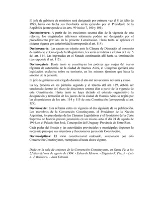 El jefe de gabinete de ministros será designado por primera vez el 8 de julio de
1995, hasta esa fecha sus facultades serán ejercidas por el Presidente de la
República (corresponde a los arts. 99 inciso 7, 100 y 101).
Decimotercera: A partir de los trescientos sesenta días de la vigencia de esta
reforma, los magistrados inferiores solamente podrán ser designados por el
procedimiento previsto en la presente Constitución. Hasta tanto se aplicará el
sistema vigente con anterioridad (corresponde al art. 114).
Decimocuarta: Las causas en trámite ante la Cámara de Diputados al momento
de instalarse el Consejo de la Magistratura, les serán remitidas a efectos del inc. 5
del art. 114. Las ingresadas en el Senado continuarán allí hasta su terminación
(corresponde al art. 115).
Decimoquinta: Hasta tanto se constituyan los poderes que surjan del nuevo
régimen de autonomía de la ciudad de Buenos Aires, el Congreso ejercerá una
legislación exclusiva sobre su territorio, en los mismos términos que hasta la
sanción de la presente.
El jefe de gobierno será elegido durante el año mil novecientos noventa y cinco.
La ley prevista en los párrafos segundo y el tercero del art. 129, deberá ser
sancionada dentro del plazo de doscientos setenta días a partir de la vigencia de
esta Constitución. Hasta tanto se haya dictado el estatuto organizativo la
designación y remoción de los jueces de la ciudad de Buenos Aires se regirá por
las disposiciones de los arts. 114 y 115 de esta Constitución (corresponde al art.
129).
Decimosexta: Esta reforma entra en vigencia al día siguiente de su publicación.
Los miembros de la Convención Constituyente, el Presidente de la Nación
Argentina, los presidentes de las Cámaras Legislativas y el Presidente de la Corte
Suprema de Justicia prestan juramento en un mismo acto el día 24 de agosto de
1994, en el Palacio San José, Concepción del Uruguay, Provincia de Entre Ríos.
Cada poder del Estado y las autoridades provinciales y municipales disponen lo
necesario para que sus miembros y funcionarios juren esta Constitución.
Decimoséptima: El texto constitucional ordenado, sancionado por esta
Convención Constituyente, reemplaza al hasta ahora vigente.
Dada en la sala de sesiones de la Convención Constituyente, en Santa Fe, a los
22 días del mes de agosto de 1994. - Eduardo Menem. - Edgardo R. Piuzzi. - Luis
A. J. Brasesco. - Juan Estrada.
 