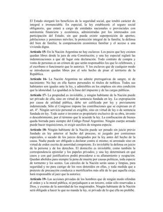 El Estado otorgará los beneficios de la seguridad social, que tendrá carácter de
integral e irrenunciable. En especial, la ley establecerá: el seguro social
obligatorio, que estará a cargo de entidades nacionales o provinciales con
autonomía financiera y económica, administradas por los interesados con
participación del Estado, sin que pueda existir superposición de aportes;
jubilaciones y pensiones móviles; la protección integral de la familia; la defensa
del bien de familia; la compensación económica familiar y el acceso a una
vivienda digna.
Artículo 15- En la Nación Argentina no hay esclavos: Los pocos que hoy existen
quedan libres desde la jura de esta Constitución; y una ley especial reglará las
indemnizaciones a que dé lugar esta declaración. Todo contrato de compra y
venta de personas es un crimen de que serán responsables los que lo celebrasen, y
el escribano o funcionario que lo autorice. Y los esclavos que de cualquier modo
se introduzcan quedan libres por el solo hecho de pisar el territorio de la
República.
Artículo 16- La Nación Argentina no admite prerrogativas de sangre, ni de
nacimiento: No hay en ella fueros personales ni títulos de nobleza. Todos sus
habitantes son iguales ante la ley, y admisibles en los empleos sin otra condición
que la idoneidad. La igualdad es la base del impuesto y de las cargas públicas.
Artículo 17- La propiedad es inviolable, y ningún habitante de la Nación puede
ser privado de ella, sino en virtud de sentencia fundada en ley. La expropiación
por causa de utilidad pública, debe ser calificada por ley y previamente
indemnizada. Sólo el Congreso impone las contribuciones que se expresan en el
art. 4°. Ningún servicio personal es exigible, sino en virtud de ley o de sentencia
fundada en ley. Todo autor o inventor es propietario exclusivo de su obra, invento
o descubrimiento, por el término que le acuerde la ley. La confiscación de bienes
queda borrada para siempre del Código Penal Argentino. Ningún cuerpo armado
puede hacer requisiciones, ni exigir auxilios de ninguna especie.
Artículo 18- Ningún habitante de la Nación puede ser penado sin juicio previo
fundado en ley anterior al hecho del proceso, ni juzgado por comisiones
especiales, o sacado de los jueces designados por la ley antes del hecho de la
causa. Nadie puede ser obligado a declarar contra sí mismo; ni arrestado sino en
virtud de orden escrita de autoridad competente. Es inviolable la defensa en juicio
de la persona y de los derechos. El domicilio es inviolable, como también la
correspondencia epistolar y los papeles privados; y una ley determinará en qué
casos y con qué justificativos podrá procederse a su allanamiento y ocupación.
Quedan abolidos para siempre la pena de muerte por causas políticas, toda especie
de tormento y los azotes. Las cárceles de la Nación serán sanas y limpias, para
seguridad y no para castigo de los reos detenidos en ellas, y toda medida que a
pretexto de precaución conduzca a mortificarlos más allá de lo que aquella exija,
hará responsable al juez que la autorice.
Artículo 19- Las acciones privadas de los hombres que de ningún modo ofendan
al orden y a la moral pública, ni perjudiquen a un tercero, están sólo reservadas a
Dios, y exentas de la autoridad de los magistrados. Ningún habitante de la Nación
será obligado a hacer lo que no manda la ley, ni privado de lo que ella no prohíbe.
 