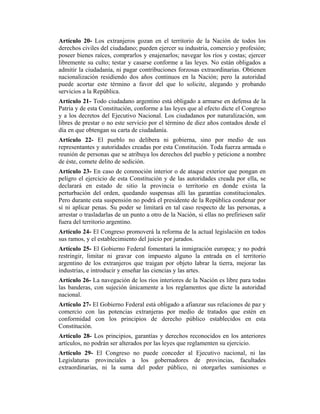 Artículo 20- Los extranjeros gozan en el territorio de la Nación de todos los
derechos civiles del ciudadano; pueden ejercer su industria, comercio y profesión;
poseer bienes raíces, comprarlos y enajenarlos; navegar los ríos y costas; ejercer
libremente su culto; testar y casarse conforme a las leyes. No están obligados a
admitir la ciudadanía, ni pagar contribuciones forzosas extraordinarias. Obtienen
nacionalización residiendo dos años continuos en la Nación; pero la autoridad
puede acortar este término a favor del que lo solicite, alegando y probando
servicios a la República.
Artículo 21- Todo ciudadano argentino está obligado a armarse en defensa de la
Patria y de esta Constitución, conforme a las leyes que al efecto dicte el Congreso
y a los decretos del Ejecutivo Nacional. Los ciudadanos por naturalización, son
libres de prestar o no este servicio por el término de diez años contados desde el
día en que obtengan su carta de ciudadanía.
Artículo 22- El pueblo no delibera ni gobierna, sino por medio de sus
representantes y autoridades creadas por esta Constitución. Toda fuerza armada o
reunión de personas que se atribuya los derechos del pueblo y peticione a nombre
de éste, comete delito de sedición.
Artículo 23- En caso de conmoción interior o de ataque exterior que pongan en
peligro el ejercicio de esta Constitución y de las autoridades creada por ella, se
declarará en estado de sitio la provincia o territorio en donde exista la
perturbación del orden, quedando suspensas allí las garantías constitucionales.
Pero durante esta suspensión no podrá el presidente de la República condenar por
sí ni aplicar penas. Su poder se limitará en tal caso respecto de las personas, a
arrestar o trasladarlas de un punto a otro de la Nación, si ellas no prefiriesen salir
fuera del territorio argentino.
Artículo 24- El Congreso promoverá la reforma de la actual legislación en todos
sus ramos, y el establecimiento del juicio por jurados.
Artículo 25- El Gobierno Federal fomentará la inmigración europea; y no podrá
restringir, limitar ni gravar con impuesto alguno la entrada en el territorio
argentino de los extranjeros que traigan por objeto labrar la tierra, mejorar las
industrias, e introducir y enseñar las ciencias y las artes.
Artículo 26- La navegación de los ríos interiores de la Nación es libre para todas
las banderas, con sujeción únicamente a los reglamentos que dicte la autoridad
nacional.
Artículo 27- El Gobierno Federal está obligado a afianzar sus relaciones de paz y
comercio con las potencias extranjeras por medio de tratados que estén en
conformidad con los principios de derecho público establecidos en esta
Constitución.
Artículo 28- Los principios, garantías y derechos reconocidos en los anteriores
artículos, no podrán ser alterados por las leyes que reglamenten su ejercicio.
Artículo 29- El Congreso no puede conceder al Ejecutivo nacional, ni las
Legislaturas provinciales a los gobernadores de provincias, facultades
extraordinarias, ni la suma del poder público, ni otorgarles sumisiones o
 