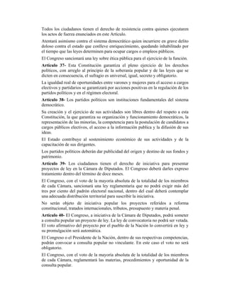 Todos los ciudadanos tienen el derecho de resistencia contra quienes ejecutaren
los actos de fuerza enunciados en este Artículo.
Atentará asimismo contra el sistema democrático quien incurriere en grave delito
doloso contra el estado que conlleve enriquecimiento, quedando inhabilitado por
el tiempo que las leyes determinen para ocupar cargos o empleos públicos.
El Congreso sancionará una ley sobre ética pública para el ejercicio de la función.
Artículo 37- Esta Constitución garantiza el pleno ejercicio de los derechos
políticos, con arreglo al principio de la soberanía popular y de las leyes que se
dicten en consecuencia, el sufragio es universal, igual, secreto y obligatorio.
La igualdad real de oportunidades entre varones y mujeres para el acceso a cargos
electivos y partidarios se garantizará por acciones positivas en la regulación de los
partidos políticos y en el régimen electoral.
Artículo 38- Los partidos políticos son instituciones fundamentales del sistema
democrático.
Su creación y el ejercicio de sus actividades son libres dentro del respeto a esta
Constitución, la que garantiza su organización y funcionamiento democráticos, la
representación de las minorías, la competencia para la postulación de candidatos a
cargos públicos electivos, el acceso a la información publica y la difusión de sus
ideas.
El Estado contribuye al sostenimiento económico de sus actividades y de la
capacitación de sus dirigentes.
Los partidos políticos deberán dar publicidad del origen y destino de sus fondos y
patrimonio.
Artículo 39- Los ciudadanos tienen el derecho de iniciativa para presentar
proyectos de ley en la Cámara de Diputados. El Congreso deberá darles expreso
tratamiento dentro del término de doce meses.
El Congreso, con el voto de la mayoría absoluta de la totalidad de los miembros
de cada Cámara, sancionará una ley reglamentaria que no podrá exigir más del
tres por ciento del padrón electoral nacional, dentro del cual deberá contemplar
una adecuada distribución territorial para suscribir la iniciativa.
No serán objeto de iniciativa popular los proyectos referidos a reforma
constitucional, tratados internacionales, tributos, presupuesto y materia penal.
Artículo 40- El Congreso, a iniciativa de la Cámara de Diputados, podrá someter
a consulta popular un proyecto de ley. La ley de convocatoria no podrá ser vetada.
El voto afirmativo del proyecto por el pueblo de la Nación lo convertirá en ley y
su promulgación será automática.
El Congreso o el Presidente de la Nación, dentro de sus respectivas competencias,
podrán convocar a consulta popular no vinculante. En este caso el voto no será
obligatorio.
El Congreso, con el voto de la mayoría absoluta de la totalidad de los miembros
de cada Cámara, reglamentará las materias, procedimientos y oportunidad de la
consulta popular.
 