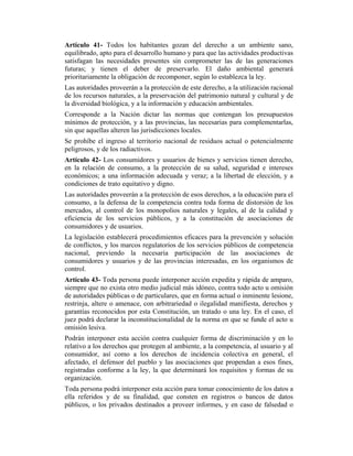 Artículo 41- Todos los habitantes gozan del derecho a un ambiente sano,
equilibrado, apto para el desarrollo humano y para que las actividades productivas
satisfagan las necesidades presentes sin comprometer las de las generaciones
futuras; y tienen el deber de preservarlo. El daño ambiental generará
prioritariamente la obligación de recomponer, según lo establezca la ley.
Las autoridades proveerán a la protección de este derecho, a la utilización racional
de los recursos naturales, a la preservación del patrimonio natural y cultural y de
la diversidad biológica, y a la información y educación ambientales.
Corresponde a la Nación dictar las normas que contengan los presupuestos
mínimos de protección, y a las provincias, las necesarias para complementarlas,
sin que aquellas alteren las jurisdicciones locales.
Se prohíbe el ingreso al territorio nacional de residuos actual o potencialmente
peligrosos, y de los radiactivos.
Artículo 42- Los consumidores y usuarios de bienes y servicios tienen derecho,
en la relación de consumo, a la protección de su salud, seguridad e intereses
económicos; a una información adecuada y veraz; a la libertad de elección, y a
condiciones de trato equitativo y digno.
Las autoridades proveerán a la protección de esos derechos, a la educación para el
consumo, a la defensa de la competencia contra toda forma de distorsión de los
mercados, al control de los monopolios naturales y legales, al de la calidad y
eficiencia de los servicios públicos, y a la constitución de asociaciones de
consumidores y de usuarios.
La legislación establecerá procedimientos eficaces para la prevención y solución
de conflictos, y los marcos regulatorios de los servicios públicos de competencia
nacional, previendo la necesaria participación de las asociaciones de
consumidores y usuarios y de las provincias interesadas, en los organismos de
control.
Artículo 43- Toda persona puede interponer acción expedita y rápida de amparo,
siempre que no exista otro medio judicial más idóneo, contra todo acto u omisión
de autoridades públicas o de particulares, que en forma actual o inminente lesione,
restrinja, altere o amenace, con arbitrariedad o ilegalidad manifiesta, derechos y
garantías reconocidos por esta Constitución, un tratado o una ley. En el caso, el
juez podrá declarar la inconstitucionalidad de la norma en que se funde el acto u
omisión lesiva.
Podrán interponer esta acción contra cualquier forma de discriminación y en lo
relativo a los derechos que protegen al ambiente, a la competencia, al usuario y al
consumidor, así como a los derechos de incidencia colectiva en general, el
afectado, el defensor del pueblo y las asociaciones que propendan a esos fines,
registradas conforme a la ley, la que determinará los requisitos y formas de su
organización.
Toda persona podrá interponer esta acción para tomar conocimiento de los datos a
ella referidos y de su finalidad, que consten en registros o bancos de datos
públicos, o los privados destinados a proveer informes, y en caso de falsedad o
 