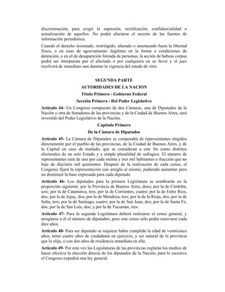 discriminación, para exigir la supresión, rectificación, confidencialidad o
actualización de aquellos. No podrá afectarse el secreto de las fuentes de
información periodística.
Cuando el derecho lesionado, restringido, alterado o amenazado fuera la libertad
física, o en caso de agravamiento ilegítimo en la forma o condiciones de
detención, o en el de desaparición forzada de personas, la acción de habeas corpus
podrá ser interpuesta por el afectado o por cualquiera en su favor y el juez
resolverá de inmediato aun durante la vigencia del estado de sitio.
SEGUNDA PARTE
AUTORIDADES DE LA NACION
Título Primero - Gobierno Federal
Sección Primera - Del Poder Legislativo
Artículo 44- Un Congreso compuesto de dos Cámaras, una de Diputados de la
Nación y otra de Senadores de las provincias y de la Ciudad de Buenos Aires, será
investido del Poder Legislativo de la Nación.
Capítulo Primero
De la Cámara de Diputados
Artículo 45- La Cámara de Diputados se compondrá de representantes elegidos
directamente por el pueblo de las provincias, de la Ciudad de Buenos Aires, y de
la Capital en caso de traslado, que se consideran a este fin como distritos
electorales de un solo Estado y a simple pluralidad de sufragios. El número de
representantes será de uno por cada treinta y tres mil habitantes o fracción que no
baje de dieciséis mil quinientos. Después de la realización de cada censo, el
Congreso fijará la representación con arreglo al mismo, pudiendo aumentar pero
no disminuir la base expresada para cada diputado.
Artículo 46- Los diputados para la primera Legislatura se nombrarán en la
proporción siguiente: por la Provincia de Buenos Aires, doce; por la de Córdoba,
seis; por la de Catamarca, tres; por la de Corrientes, cuatro; por la de Entre Ríos,
dos; por la de Jujuy, dos; por la de Mendoza, tres; por la de la Rioja, dos; por la de
Salta, tres; por la de Santiago, cuatro; por la de San Juan, dos; por la de Santa Fe,
dos; por la de San Luis, dos; y por la de Tucumán, tres.
Artículo 47- Para la segunda Legislatura deberá realizarse el censo general, y
arreglarse a él el número de diputados; pero este censo sólo podrá renovarse cada
diez años.
Artículo 48- Para ser diputado se requiere haber cumplido la edad de veinticinco
años, tener cuatro años de ciudadanía en ejercicio, y ser natural de la provincia
que lo elija, o con dos años de residencia inmediata en ella.
Artículo 49- Por esta vez las Legislaturas de las provincias reglarán los medios de
hacer efectiva la elección directa de los diputados de la Nación; para lo sucesivo
el Congreso expedirá una ley general.
 