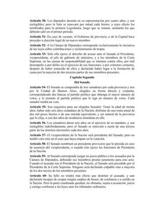 Artículo 50- Los diputados durarán en su representación por cuatro años, y son
reelegibles; pero la Sala se renovará por mitad cada bienio; a cuyo efecto los
nombrados para la primera Legislatura, luego que se reúnan, sortearán los que
deberán salir en el primer período.
Artículo 51- En caso de vacante, el Gobierno de provincia, o de la Capital hace
proceder a elección legal de un nuevo miembro.
Artículo 52- A la Cámara de Diputados corresponde exclusivamente la iniciativa
de las leyes sobre contribuciones y reclutamiento de tropas.
Artículo 53- Sólo ella ejerce el derecho de acusar ante el Senado al Presidente,
vicepresidente, al jefe de gabinete de ministros, y a los miembros de la Corte
Suprema, en las causas de responsabilidad que se intenten contra ellos, por mal
desempeño o por delito en el ejercicio de sus funciones; o por crímenes comunes,
después de haber conocido de ellos y declarado haber lugar a la formación de
causa por la mayoría de dos terceras partes de sus miembros presentes.
Capítulo Segundo
Del Senado
Artículo 54- El Senado se compondrá de tres senadores por cada provincia y tres
por la Ciudad de Buenos Aires, elegidos en forma directa y conjunta,
correspondiendo dos bancas al partido político que obtenga el mayor número de
votos, y la restante al partido político que le siga en número de votos. Cada
senador tendrá un voto.
Artículo 55- Son requisitos para ser elegidos Senador: Tener la edad de treinta
años, haber sido seis años ciudadano de la Nación, disfrutar de una renta anual de
dos mil pesos fuertes o de una entrada equivalente, y ser natural de la provincia
que lo elija, o con dos años de residencia inmediata en ella.
Artículo 56- Los senadores duran seis años en el ejercicio de su mandato, y son
reelegibles indefinidamente; pero el Senado se renovará a razón de una tercera
parte de los distritos electorales cada dos años.
Artículo 57- El vicepresidente de la Nación será presidente del Senado; pero no
tendrá voto sino en el caso que haya empate en la votación.
Artículo 58- El Senado nombrará un presidente provisorio que lo presida en caso
de ausencia del vicepresidente, o cuando éste ejerce las funciones de Presidente
de la Nación.
Artículo 59- Al Senado corresponde juzgar en juicio público a los acusados por la
Cámara de Diputados, debiendo sus miembros prestar juramento para este acto.
Cuando el acusado sea el Presidente de la Nación, el Senado será presidido por el
Presidente de la Corte Suprema. Ninguno será declarado culpable sino a mayoría
de los dos tercios de los miembros presentes.
Artículo 60- Su fallo no tendrá más efecto que destituir al acusado, y aun
declararle incapaz de ocupar ningún empleo de honor, de confianza o a sueldo en
la Nación. Pero la parte condenada quedará, no obstante, sujeta a acusación, juicio
y castigo conforme a las leyes ante los tribunales ordinarios.
 