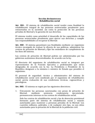 106
Sección decimotercera
Rehabilitación social
Art. 201.- El sistema de rehabilitación social tendrá como finalidad la
rehabilitación integral de las personas sentenciadas penalmente para
reinsertarlas en la sociedad, así como la protección de las personas
privadas de libertad y la garantía de sus derechos.
El sistema tendrá como prioridad el desarrollo de las capacidades de las
personas sentenciadas penalmente para ejercer sus derechos y cumplir
sus responsabilidades al recuperar la libertad.
Art. 202.- El sistema garantizará sus finalidades mediante un organismo
técnico encargado de evaluar la eficacia de sus políticas, administrar los
centros de privación de libertad y fijar los estándares de cumplimiento de
los fines del sistema.
Los centros de privación de libertad podrán ser administrados por los
gobiernos autónomos descentralizados, de acuerdo con la ley.
El directorio del organismo de rehabilitación social se integrará por
representantes de la Función Ejecutiva y profesionales que serán
designados de acuerdo con la ley. La Presidenta o Presidente de la
República designará a la ministra o ministro de Estado que presidirá el
organismo.
El personal de seguridad, técnico y administrativo del sistema de
rehabilitación social será nombrado por el organismo de rehabilitación
social, previa evaluación de sus condiciones técnicas, cognoscitivas y
psicológicas.
Art. 203.- El sistema se regirá por las siguientes directrices:
1. Únicamente las personas sancionadas con penas de privación de
libertad, mediante sentencia condenatoria ejecutoriada,
permanecerán internas en los centros de rehabilitación social.
Solo los centros de rehabilitación social y los de detención provisional
formarán parte del sistema de rehabilitación social y estarán
autorizados para mantener a personas privadas de la libertad. Los
cuarteles militares, policiales, o de cualquier otro tipo, no son sitios
autorizados para la privación de la libertad de la población civil.
 