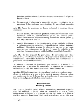 26
personas y colectividades que carezcan de dicho acceso o lo tengan de
forma limitada.
3. No permitirá el oligopolio o monopolio, directo ni indirecto, de la
propiedad de los medios de comunicación y del uso de las frecuencias.
Art. 18.- Todas las personas, en forma individual o colectiva, tienen
derecho a:
1. Buscar, recibir, intercambiar, producir y difundir información veraz,
verificada, oportuna, contextualizada, plural, sin censura previa
acerca de los hechos, acontecimientos y procesos de interés general, y
con responsabilidad ulterior.
2. Acceder libremente a la información generada en entidades públicas,
o en las privadas que manejen fondos del Estado o realicen funciones
públicas. No existirá reserva de información excepto en los casos
expresamente establecidos en la ley. En caso de violación a los
derechos humanos, ninguna entidad pública negará la información.
Art. 19.- La ley regulará la prevalencia de contenidos con fines
informativos, educativos y culturales en la programación de los medios de
comunicación, y fomentará la creación de espacios para la difusión de la
producción nacional independiente.
Se prohíbe la emisión de publicidad que induzca a la violencia, la
discriminación, el racismo, la toxicomanía, el sexismo, la intolerancia
religiosa o política y toda aquella que atente contra los derechos.
Art. 20.- El Estado garantizará la cláusula de conciencia a toda persona, y
el secreto profesional y la reserva de la fuente a quienes informen, emitan
sus opiniones a través de los medios u otras formas de comunicación, o
laboren en cualquier actividad de comunicación.
Sección cuarta
Cultura y ciencia
Art. 21.- Las personas tienen derecho a construir y mantener su propia
identidad cultural, a decidir sobre su pertenencia a una o varias
comunidades culturales y a expresar dichas elecciones; a la libertad
estética; a conocer la memoria histórica de sus culturas y a acceder a su
 