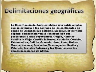 La Constitución de Cádiz establece una patria amplia,
que se extendía a los confines de los continentes en
donde se ubicaban sus colonias. En breve, el territorio
español comprendía “en la Península con sus
posesiones e islas adyacentes: Aragón, Asturias,
Castilla la Vieja, Castilla la Nueva, Cataluña, Córdoba,
Extremadura, Galicia, Granada, Jaén, León, Molina,
Murcia, Navarra, Provincias Vascongadas, Sevilla y
Valencia, las islas Baleares y las Canarias con las
demás posesiones de África.
 
