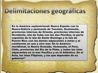 En la América septentrional: Nueva España con la
Nueva-Galicia y península de Yucatán, Guatemala,
provincias internas de Oriente, provincias internas de
Occidente, isla de Cuba con las dos Floridas, la parte
española de la isla de Santo Domingo y la isla de
Puerto Rico con las demás adyacentes a éstas y al
continente en uno y otro mar. En la América
meridional, la Nueva Granada, Venezuela, el Perú,
Chile, provincias del Río de la Plata, y todas las islas
adyacentes en el mar Pacífico y en el Atlántico. En el
Asia, las islas Filipinas, y las que dependen de su
gobierno”.
 
