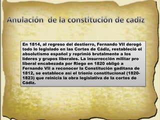 En 1814, al regreso del destierro, Fernando VII derogó
todo lo legislado en las Cortes de Cádiz, restableció el
absolutismo español y reprimió brutalmente a los
líderes y grupos liberales. La insurrección militar pro
liberal encabezada por Riego en 1820 obligó a
Fernando VII a reconocer la Constitución gaditana de
1812, se establece así el trienio constitucional (1820-
1823) que reinicia la obra legislativa de la cortes de
Cádiz.
 