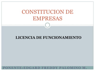 CONSTITUCION DE
          EMPRESAS


    LICENCIA DE FUNCIONAMIENTO




PONENTE:EDGARD FREDDY PALOMINO M.
 