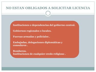 NO ESTAN OBLIGADOS A SOLICITAR LICENCIA




   Instituciones o dependencias del gobierno central.

   Gobiernos regionales o locales.

   Fuerzas armadas y policiales .

   Embajadas, delegaciones diplomáticas y
   consulares .

   Bomberos.
   Instituciones de cualquier credo religioso .
 