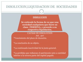 DISOLUCION,LIQUIDACION DE SOCIEDADES


                        DISILUCION

           Se entiende la forma de en que una
            sociedad cualquiera que fuere su
             clase ,TERMINA, y procede a su
                  respectiva liquidación.
                 CAUSAS DE DISOLUCION
                          Art. 407
   *Vencimiento del plazo de duración.

   *La conclusión de su objeto.

   *La continuada inactividad de la junta general.

   *La perdidas que reduzcan el patrimonio neto a cantidad
   inferior a la tercera parte del capital pagado.
 