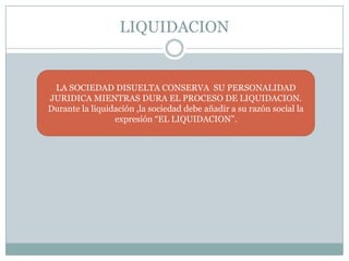 LIQUIDACION


 LA SOCIEDAD DISUELTA CONSERVA SU PERSONALIDAD
JURIDICA MIENTRAS DURA EL PROCESO DE LIQUIDACION.
Durante la liquidación ,la sociedad debe añadir a su razón social la
                 expresión “EL LIQUIDACION”.
 