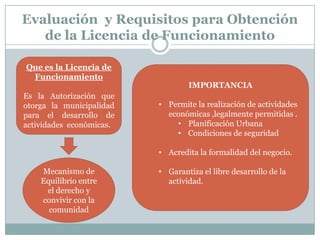 Evaluación y Requisitos para Obtención
   de la Licencia de Funcionamiento

Que es la Licencia de
 Funcionamiento
                                  IMPORTANCIA
Es la Autorización que
otorga la municipalidad   • Permite la realización de actividades
para el desarrollo de       económicas ,legalmente permitidas .
actividades económicas.       • Planificación Urbana
                              • Condiciones de seguridad

                          • Acredita la formalidad del negocio.

    Mecanismo de          • Garantiza el libre desarrollo de la
    Equilibrio entre        actividad.
     el derecho y
    convivir con la
      comunidad
 