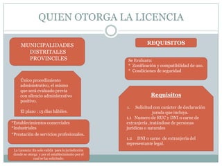 QUIEN OTORGA LA LICENCIA

     MUNICIPALIDADES                                          REQUISITOS
       DISTRITALES
       PROVINCILES                                  Se Evaluara:
                                                    * Zonificación y compatibilidad de uso.
                                                    * Condiciones de seguridad

     Único procedimiento
     administrativo, el mismo
     que será evaluado previa
     con silencio administrativo                                 Requisitos
     positivo.
                                                    1.   Solicitud con carácter de declaración
     El plazo : 15 días hábiles.                                   jurada que incluya.
                                                    1.1 Numero de RUC y DNI o carne de
*Establecimientos comerciales                       extranjería ,tratándose de personas
*Industriales                                       jurídicas o naturales
*Prestación de servicios profesionales.
                                                    1.2 DNI o carne de extranjería del
                                                    representante legal.
 La Licencia :Es solo valida para la jurisdicción
 donde se otorga y por el establecimiento por el
              cual se ha solicitado.
 