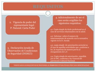 REQUISITOS

                                                     4. Adicionalmente de ser el
                                                       caso serán exigibles los
 2. Vigencia de poder del                               siguientes requisitos:
     representante legal .
  P. Natural: Carta Poder
                                               4.1 Copia simple de titulo profesional en el
                                               caso de servicios relacionados con la salud.

                                               4.2 Informar sobre el numero de
                                               estacionamiento de acuerdo con la normativa
                                               vigente en la D. Jurada

                                               4.3 copia simple de autorización sectorial en
3. Declaración jurada de                       el caso de aquellas actividades que ,conforme a
                                               ley ,la requieran de manera previa al
Observación de Condiciones                     otorgamiento de L.F.
de Seguridad (INDECI)
                                               4.4 Copia simple de autorización expedida
                                               por el INC, conforme a ley General del
                                               patrimonio Cultural Nacional.

     VERIFICADOS LOS REQUISITOS SE PROCEDERA AL PAGO SEGUNTASA FIJADA POR CADA MINICIPALIDAD
 