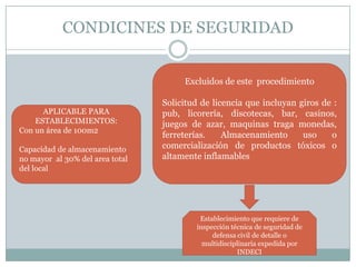 CONDICINES DE SEGURIDAD


                                      Excluidos de este procedimiento

                                 Solicitud de licencia que incluyan giros de :
      APLICABLE PARA             pub, licorería, discotecas, bar, casinos,
    ESTABLECIMIENTOS:            juegos de azar, maquinas traga monedas,
Con un área de 100m2
                                 ferreterías.    Almacenamiento      uso    o
Capacidad de almacenamiento      comercialización de productos tóxicos o
no mayor al 30% del area total   altamente inflamables
del local




                                          Establecimiento que requiere de
                                         inspección técnica de seguridad de
                                              defensa civil de detalle o
                                           multidisciplinaria expedida por
                                                      INDECI
 