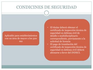 CONDICINES DE SEGURIDAD



                                  • El titular deberá obtener el
                                    certificado de inspección técnica de
                                    seguridad en defensa civil de
Aplicable para establecimientos     detalle o multidisciplinario
con un área de mayor a los 500      correspondiente, previamente a la
              m2                    solicitud de licencia
                                  • El pago de tramitación del
                                    certificado de inspección técnica de
                                    seguridad en defensa civil deberá
                                    abonarse a favor del INDECI.
 