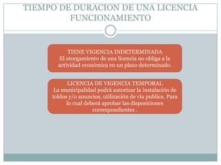 TIEMPO DE DURACION DE UNA LICENCIA
         FUNCIONAMIENTO


           TIENE VIGENCIA INDETERMINADA
       El otorgamiento de una licencia no obliga a la
       actividad económica en un plazo determinado.


           LICENCIA DE VIGENCIA TEMPORAL
      La municipalidad podrá autorizar la instalación de
     toldos y/o anuncios, utilización de vía publica. Para
           lo cual deberá aprobar las disposiciones
                      correspondientes .
 