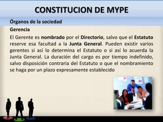 CONSTITUCION DE MYPE
Órganos de la sociedad
Gerencia
El Gerente es nombrado por el Directorio, salvo que el Estatuto
reser...