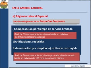 MBA© Ramiro Solís Bustamante 
EN EL AMBITO LABORAL 
a) Régimen Laboral Especial 
Para los trabajadores de las Pequeñas Empresas 
• Compensación por tiempo de servicio limitada. 
Será de 15 remuneraciones diarias hasta un máximo 
de 90 remuneraciones diarias 
Gratificaciones reducidas 
Indemnización por despido injustificado restringida 
Será de 20 remuneraciones diarias por cada año de servicio 
hasta un máximo de 120 remuneraciones diarias 
JUAN DAVILA ZELADA 
 