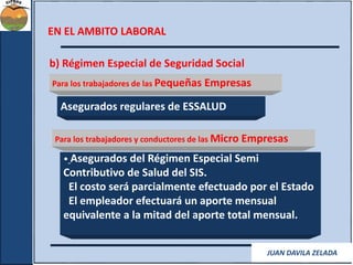 EN EL AMBITO LABORAL 
b) Régimen Especial de Seguridad Social 
Para los trabajadores de las Pequeñas Empresas 
Asegurados regulares de ESSALUD 
Para los trabajadores y conductores de las Micro Empresas 
• Asegurados del Régimen Especial Semi 
Contributivo de Salud del SIS. 
El costo será parcialmente efectuado por el Estado 
El empleador efectuará un aporte mensual 
equivalente a la mitad del aporte total mensual. 
JUAN DAVILA ZELADA 
 