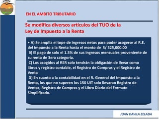 EN EL AMBITO TRIBUTARIO 
Se modifica diversos artículos del TUO de la 
Ley de Impuesto a la Renta 
• A) Se amplia el tope de ingresos netos para poder acogerse al R.E. 
del Impuesto a la Renta hasta el monto de S/ 525,000.00 
B) El pago de solo el 1.5% de sus ingresos mensuales proveniente de 
su renta de 3era categoría. 
C) Los acogidos al RER solo tendrán la obligación de llevar como 
libros y registro contable, el Registro de Compras y el Registro de 
Venta 
D) En cuanto a la contabilidad en el R. General del Impuesto a la 
Renta, los que no superen los 150 UIT solo llevaran Registro de 
Ventas, Registro de Compras y el Libro Diario del Formato 
Simplificado. 
JUAN DAVILA ZELADA 
 