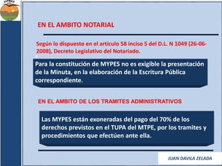 EN EL AMBITO NOTARIAL 
Según lo dispuesto en el artículo 58 inciso 5 del D.L. N 1049 (26-06- 
2008), Decreto Legislativo del Notariado. 
• 
Para la constitución de MYPES no es exigible la presentación 
de la Minuta, en la elaboración de la Escritura Pública 
correspondiente. 
EN EL AMBITO DE LOS TRAMITES ADMINISTRATIVOS 
Las MYPES están exoneradas del pago del 70% de los 
derechos previstos en el TUPA del MTPE, por los tramites y 
procedimientos que efectúen ante ella. 
JUAN DAVILA ZELADA 
 
