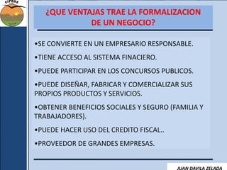 ¿QUE VENTAJAS TRAE LA FORMALIZACION 
DE UN NEGOCIO? 
•SE CONVIERTE EN UN EMPRESARIO RESPONSABLE. 
•TIENE ACCESO AL SISTEMA FINACIERO. 
•PUEDE PARTICIPAR EN LOS CONCURSOS PUBLICOS. 
•PUEDE DISEÑAR, FABRICAR Y COMERCIALIZAR SUS 
PROPIOS PRODUCTOS Y SERVICIOS. 
•OBTENER BENEFICIOS SOCIALES Y SEGURO (FAMILIA Y 
TRABAJADORES). 
•PUEDE HACER USO DEL CREDITO FISCAL.. 
•PROVEEDOR DE GRANDES EMPRESAS. 
JUAN DAVILA ZELADA 
 