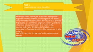 PASO 5 
Legalización de Libros Contables 
Es la constancia, puesta por un notario, en la primera 
hoja útil del libro contable. Si uso registros por medio 
computarizado esta constancias debe estar en la primera 
hoja suelta. L a constancia asigna un numero y contiene 
el nombre o la denominación de la razón social. 
Además cada hoja, debidamente foliada ( o sea 
numerada en forma consecutiva) debe contar con el sello 
notario. 
Ley 26501, articulo 112 excepto en los lugares que no 
existen. 
 