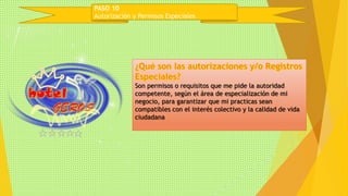 PASO 10 
Autorización y Permisos Especiales 
Son permisos o requisitos que me pide la autoridad 
competente, según el área de especialización de mi 
negocio, para garantizar que mi practicas sean 
compatibles con el interés colectivo y la calidad de vida 
ciudadana 
 